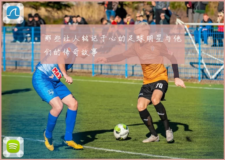 那些让人铭记于心的足球明星与他们的传奇故事