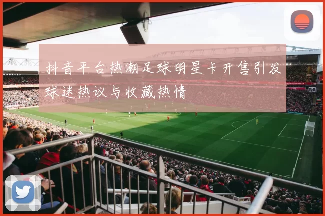 抖音平台热潮足球明星卡开售引发球迷热议与收藏热情