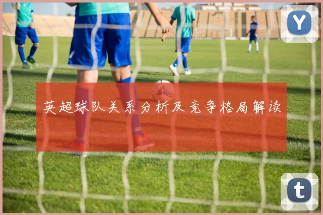 英超球队关系分析及竞争格局解读