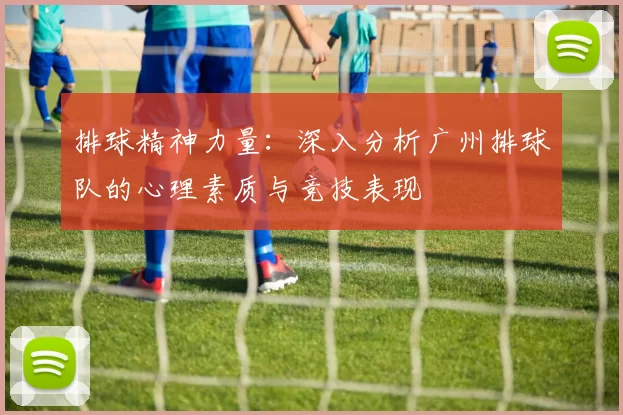 排球精神力量：深入分析广州排球队的心理素质与竞技表现