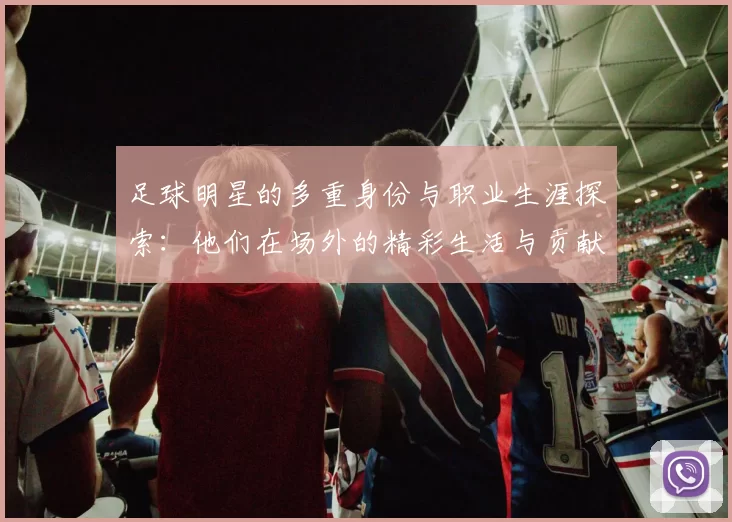 足球明星的多重身份与职业生涯探索：他们在场外的精彩生活与贡献