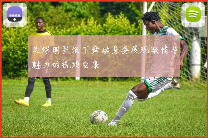 足球明星场下舞动身姿展现激情与魅力的视频合集