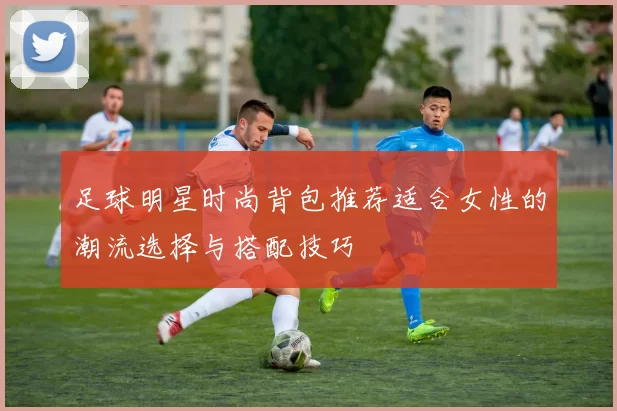 足球明星时尚背包推荐适合女性的潮流选择与搭配技巧