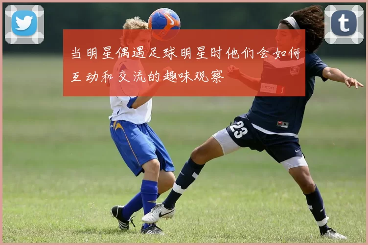 当明星偶遇足球明星时他们会如何互动和交流的趣味观察