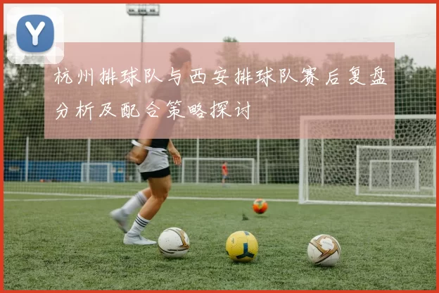 杭州排球队与西安排球队赛后复盘分析及配合策略探讨