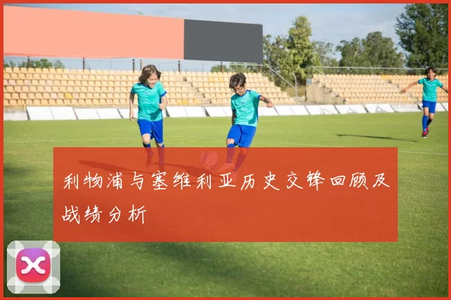 利物浦与塞维利亚历史交锋回顾及战绩分析