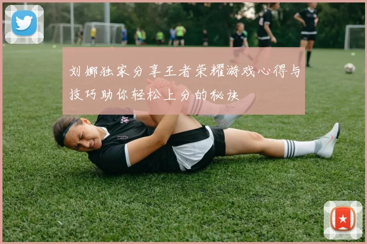 刘娜独家分享王者荣耀游戏心得与技巧助你轻松上分的秘诀