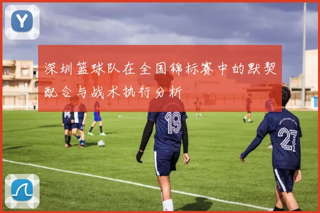 深圳篮球队在全国锦标赛中的默契配合与战术执行分析