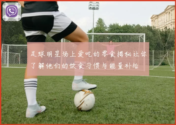 足球明星场上爱吃的零食揭秘让你了解他们的饮食习惯与能量补给