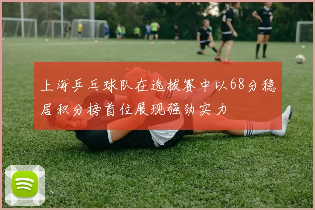 上海乒乓球队在选拔赛中以68分稳居积分榜首位展现强劲实力