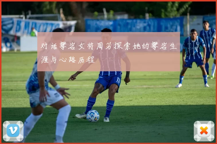 对话攀岩女将周芳探索她的攀岩生涯与心路历程