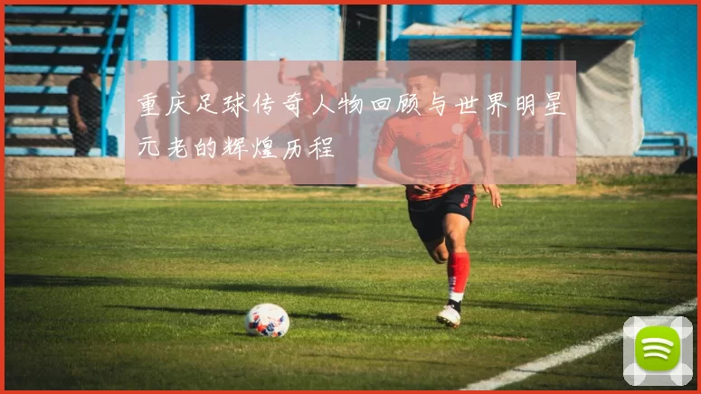 重庆足球传奇人物回顾与世界明星元老的辉煌历程
