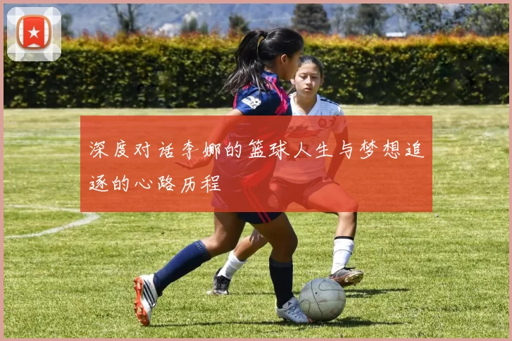 深度对话李娜的篮球人生与梦想追逐的心路历程