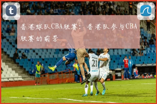 香港球队CBA联赛：香港队参与CBA联赛的前景