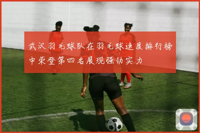 武汉羽毛球队在羽毛球速度排行榜中荣登第四名展现强劲实力