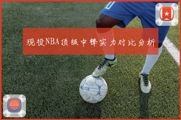 现役NBA顶级中锋实力对比分析