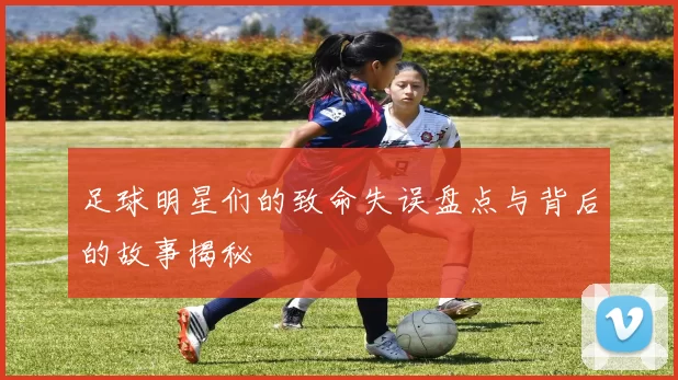 足球明星们的致命失误盘点与背后的故事揭秘