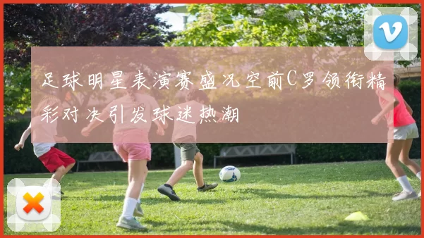 足球明星表演赛盛况空前C罗领衔精彩对决引发球迷热潮