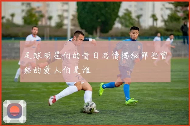 足球明星们的昔日恋情揭秘那些曾经的爱人们是谁