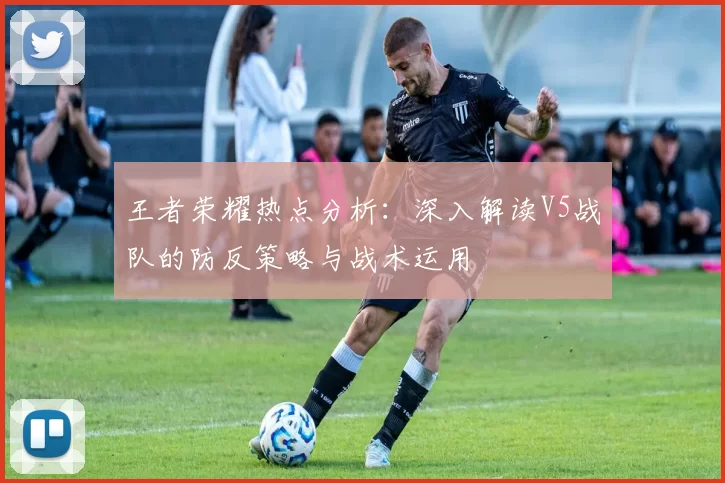 王者荣耀热点分析：深入解读V5战队的防反策略与战术运用