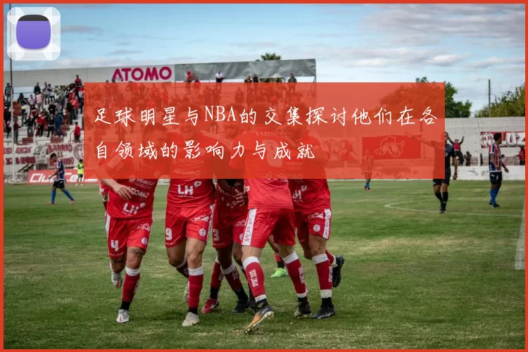 足球明星与NBA的交集探讨他们在各自领域的影响力与成就