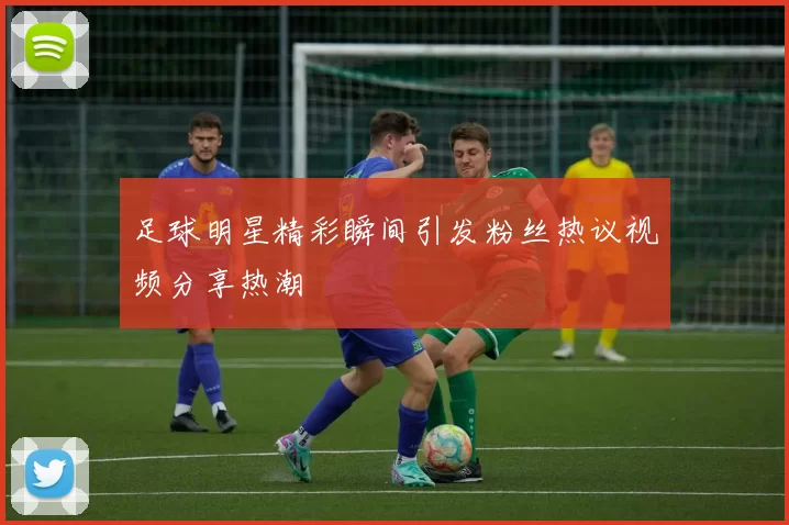足球明星精彩瞬间引发粉丝热议视频分享热潮