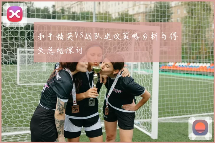 和平精英V5战队进攻策略分析与得失总结探讨