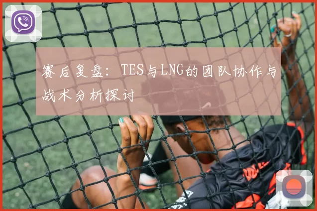 赛后复盘：TES与LNG的团队协作与战术分析探讨
