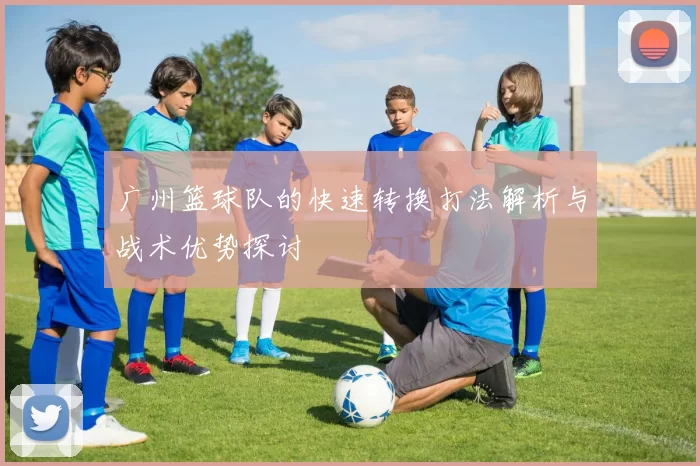 广州篮球队的快速转换打法解析与战术优势探讨