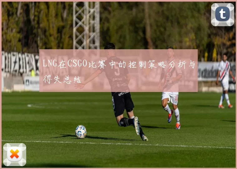 LNG在CSGO比赛中的控制策略分析与得失总结