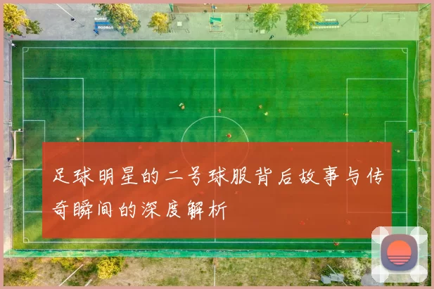 足球明星的二号球服背后故事与传奇瞬间的深度解析
