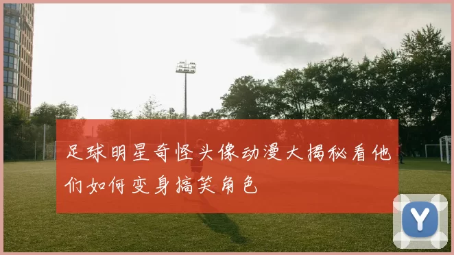 足球明星奇怪头像动漫大揭秘看他们如何变身搞笑角色