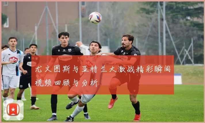 尤文图斯与亚特兰大激战精彩瞬间视频回顾与分析