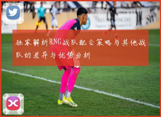 独家解析RNG战队配合策略与其他战队的差异与优势分析