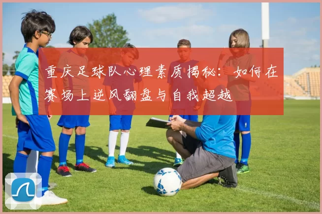 重庆足球队心理素质揭秘：如何在赛场上逆风翻盘与自我超越